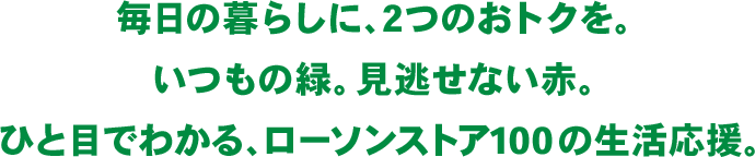 毎日の暮らしに、2つのおトクを。 いつもの緑。見逃せない赤。 ひと目でわかる、ローソンストア100の生活応援。